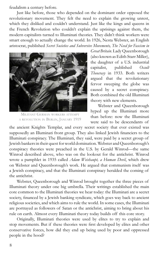 feudalism a century before.  Just like before, those who depended on the dominant order opposed the. revolutionary movement. They felt the need to explain the growing unrest, which they disliked and couldn’t undeestand. Just like the kings and queens in the French Revolution who couldn’t explain the uprisings against them, the modern capitalsts turned to Nluminati theories. They didn’t think workers were smart enough to actually change the world. In 1926, Nesta Webster, an English aristocrat, published Secre Succies and Subrersive Moements, The Need for Fasciom in Great Britain. Lady Queenborough (also known as Edith Stare Miller), the daughter of a US. industrial capitalist,  published  Ocarlt Theoerasy in 1933, Both writers argued  that the revolutionary fervor sweeping the globe was caused by a sceret conspiracy Both combined the old lluminati  theory with new Webster and Queenborough hyped up the Illuminati more  than before: now the Hluminati  REvOLUTION 1N BERLAN, Jax  were said 1o be descendants of the ancient Knights Templar, and every seeret society that ever existed was supposedly an Illuminati front group. They also linked Jewish financiers to the Illuminati conspiracy: The Hluminati, they said, were paid by a secret group of Jewish bankers in their quest for world domination. Webster and Queenborough’s conspiacy theories were preached in the US. by Gerald Winrod—the same Winrod described above, who was on the lookout for the antichrist. Winrod wrote a pamphlet in 1935 called Adun Weishaspt, a Human Deril, which drew on Webster and Queenborough’s work. He argued that communism itself was a Jewish conspiracy, and that the Illuminati conspiracy heralded the coming of the antichrist  Webster, Queenborough and Winrod brought together the three pie Illuminati theory under one big umbrella. Their writings established the main core common to the lluminati theories we hear today: the Illuminati are a secret society, financed by a Jewish banking syndicate, which goes way back to ancient religious societies, and which aims to rule the world. In some cases, the lluminati are portrayed as followers of Satan or the antichrist, aiming to bring about his rule on carth. Almost every Hluminat theory today builds off this core story  Originally, Hluminati theories were used by elites 1o try to explain and stop movements. But if these theories were first developed by elites and other conservative forces, how did they end up being used by poor and oppressed people in the hood?  cs of  8 